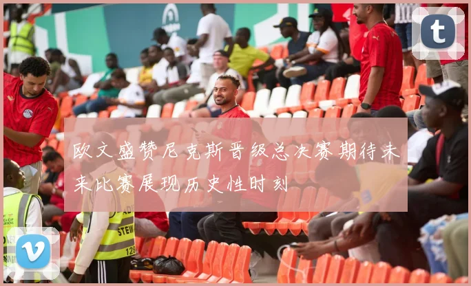 欧文盛赞尼克斯晋级总决赛期待未来比赛展现历史性时刻