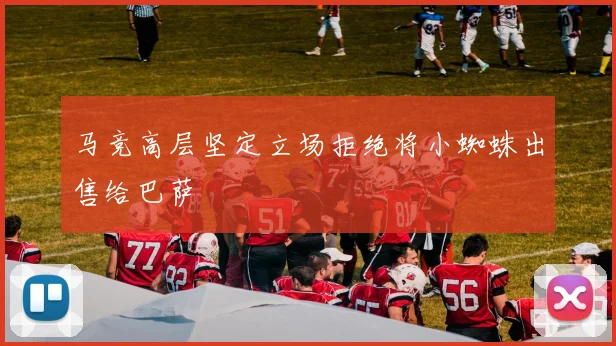 马竞高层坚定立场拒绝将小蜘蛛出售给巴萨