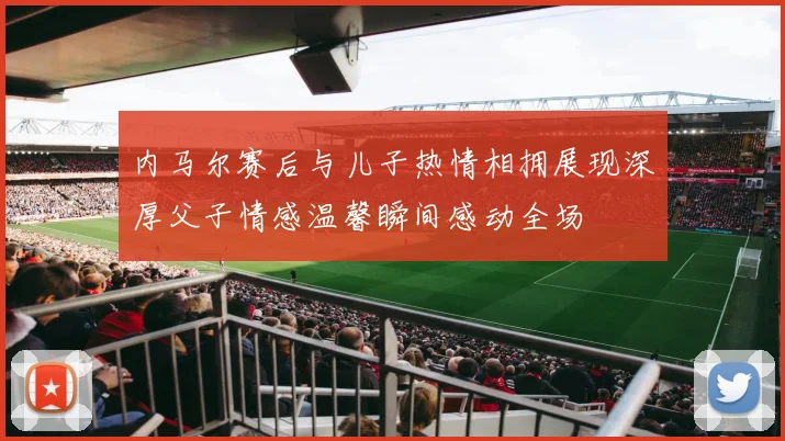 内马尔赛后与儿子热情相拥展现深厚父子情感温馨瞬间感动全场