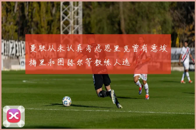 曼联从未认真考虑恩里克曾有意埃梅里和图赫尔等教练人选