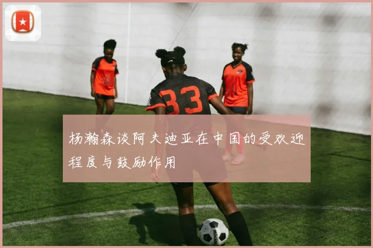 杨瀚森谈阿夫迪亚在中国的受欢迎程度与鼓励作用