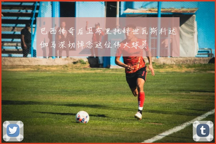 巴西传奇后卫布里托辞世瓦斯科达伽马深切悼念这位伟大球员