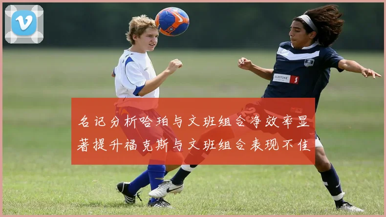 名记分析哈珀与文班组合净效率显著提升福克斯与文班组合表现不佳差距明显