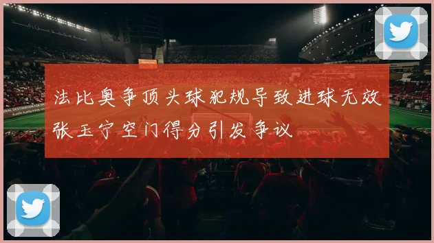 法比奥争顶头球犯规导致进球无效张玉宁空门得分引发争议