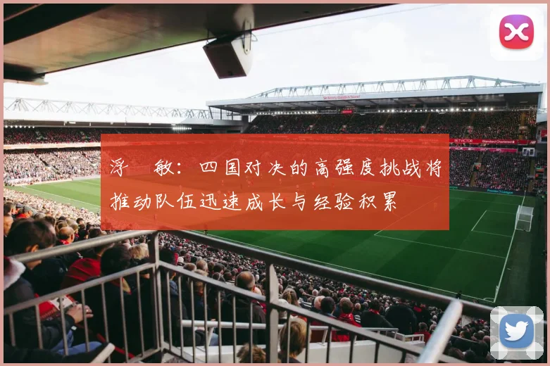 浮嶋敏：四国对决的高强度挑战将推动队伍迅速成长与经验积累