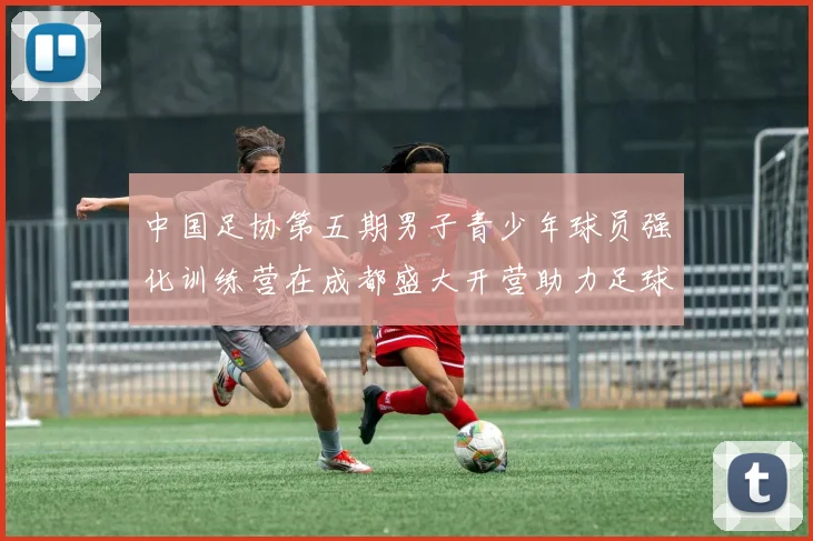 中国足协第五期男子青少年球员强化训练营在成都盛大开营助力足球未来发展