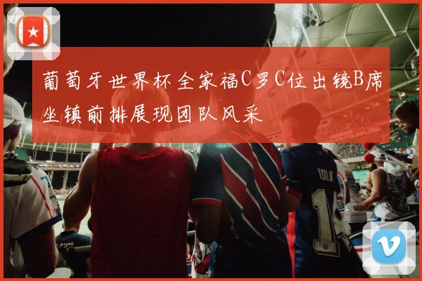 葡萄牙世界杯全家福C罗C位出镜B席坐镇前排展现团队风采