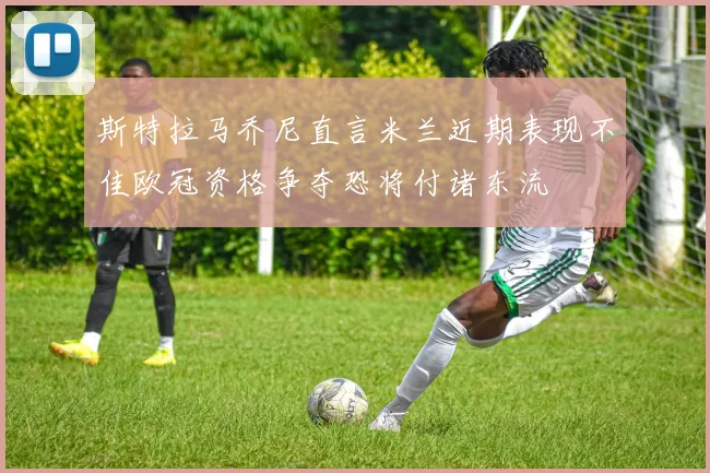 斯特拉马乔尼直言米兰近期表现不佳欧冠资格争夺恐将付诸东流