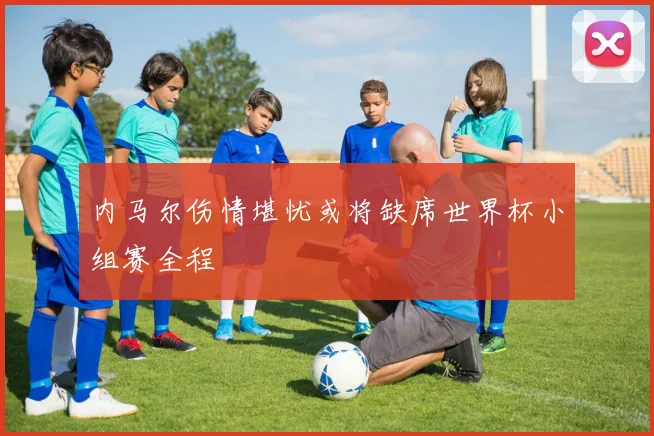 内马尔伤情堪忧或将缺席世界杯小组赛全程