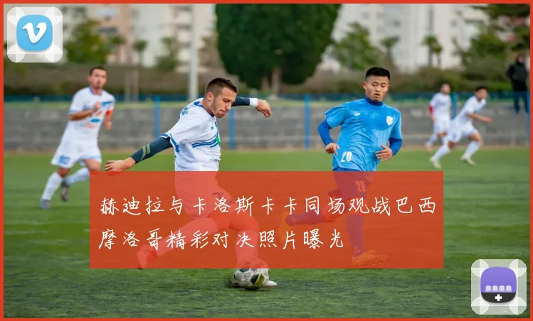 赫迪拉与卡洛斯卡卡同场观战巴西摩洛哥精彩对决照片曝光
