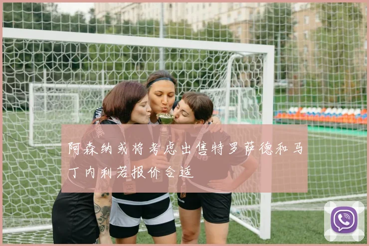 阿森纳或将考虑出售特罗萨德和马丁内利若报价合适