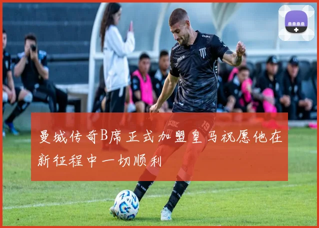 曼城传奇B席正式加盟皇马祝愿他在新征程中一切顺利