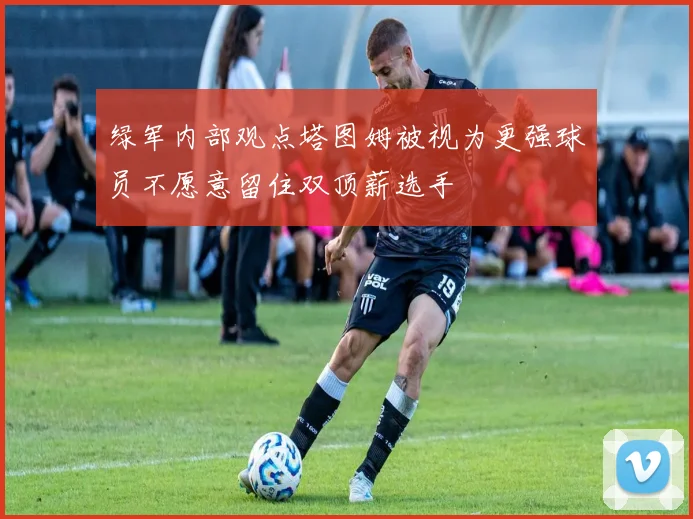 绿军内部观点塔图姆被视为更强球员不愿意留住双顶薪选手