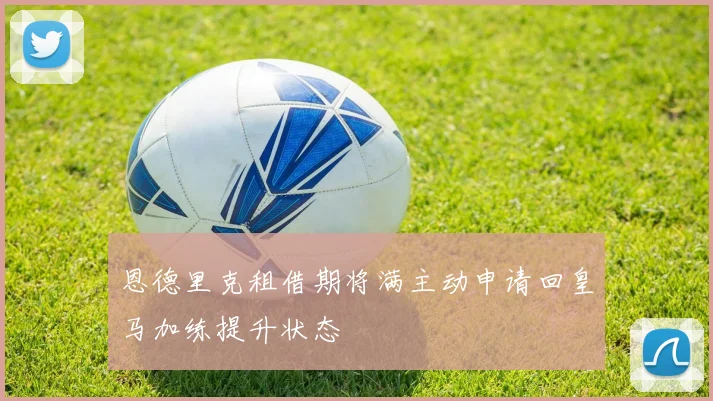 恩德里克租借期将满主动申请回皇马加练提升状态