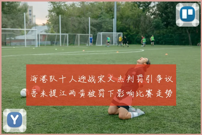 海港队十人迎战宋文杰判罚引争议吾米提江两黄被罚下影响比赛走势