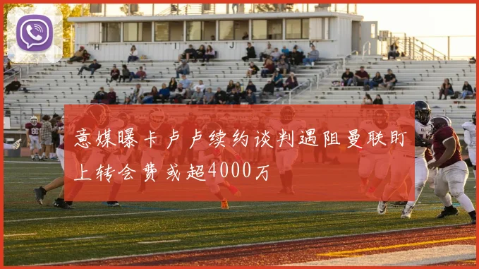 意媒曝卡卢卢续约谈判遇阻曼联盯上转会费或超4000万