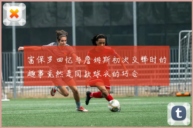 富保罗回忆与詹姆斯初次交锋时的趣事竟然是同款球衣的巧合