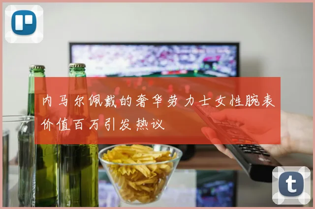 内马尔佩戴的奢华劳力士女性腕表价值百万引发热议