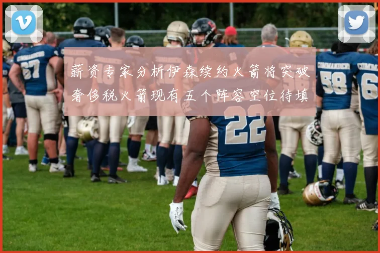 薪资专家分析伊森续约火箭将突破奢侈税火箭现有五个阵容空位待填补