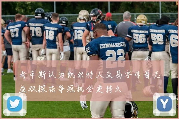 考辛斯认为凯尔特人交易字母哥无益双探花争冠机会更持久