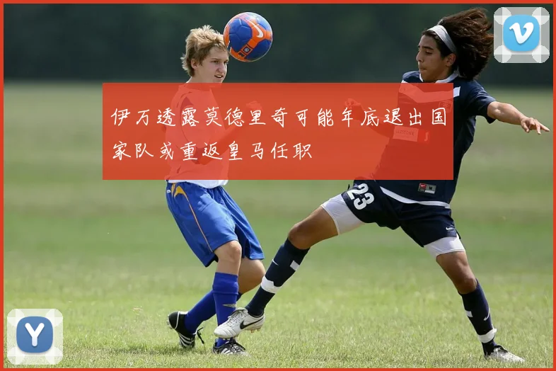 伊万透露莫德里奇可能年底退出国家队或重返皇马任职