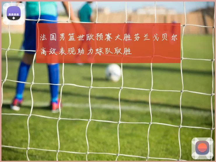 法国男篮世欧预赛大胜芬兰戈贝尔高效表现助力球队取胜