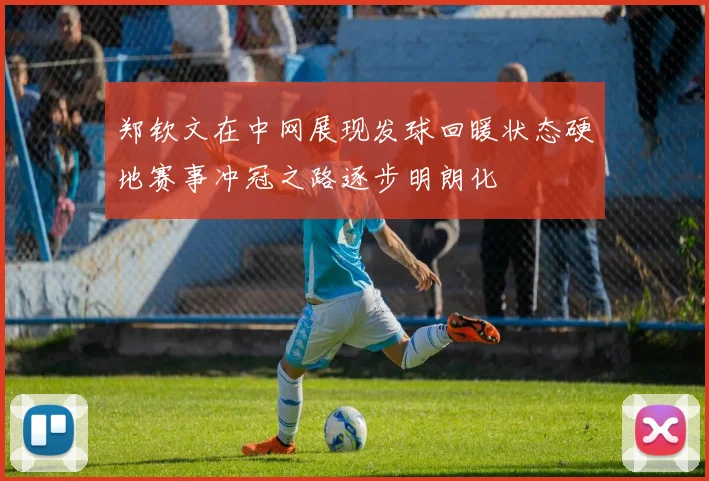 郑钦文在中网展现发球回暖状态硬地赛事冲冠之路逐步明朗化